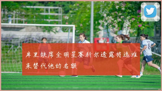 库里缺席全明星赛科尔透露将选谁来替代他的名额
