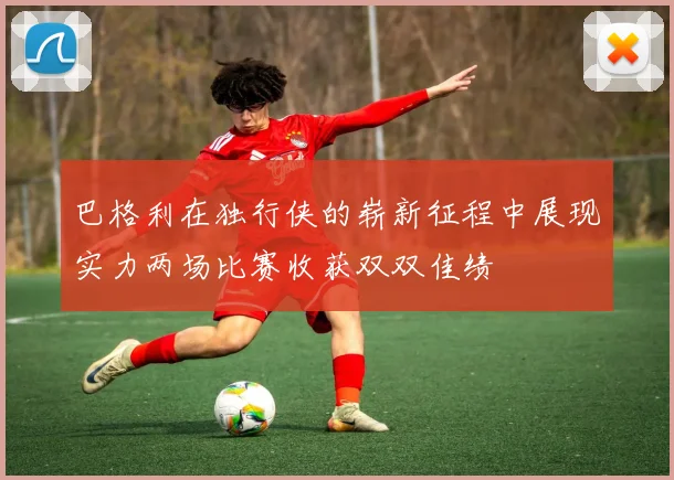 巴格利在独行侠的崭新征程中展现实力两场比赛收获双双佳绩