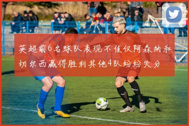英超前6名球队表现不佳仅阿森纳和切尔西赢得胜利其他4队纷纷失分