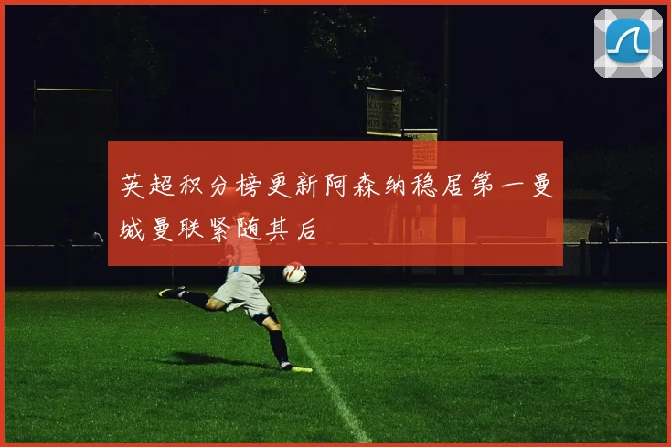 英超积分榜更新阿森纳稳居第一曼城曼联紧随其后